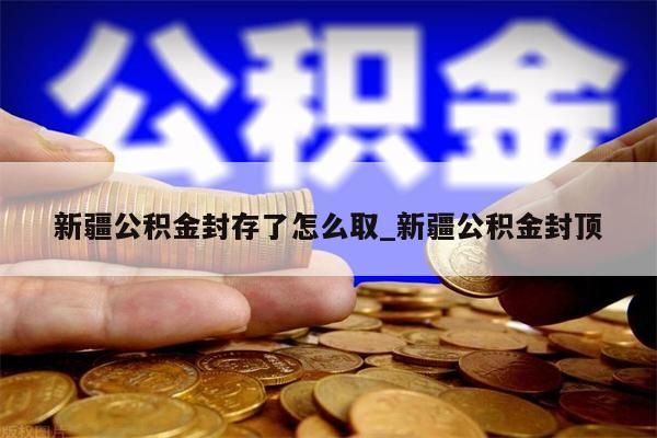 新疆公积金封存了怎么取_新疆公积金封顶